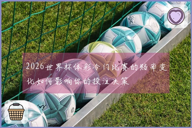 2026世界杯体彩冷门比赛的赔率变化如何影响你的投注决策
